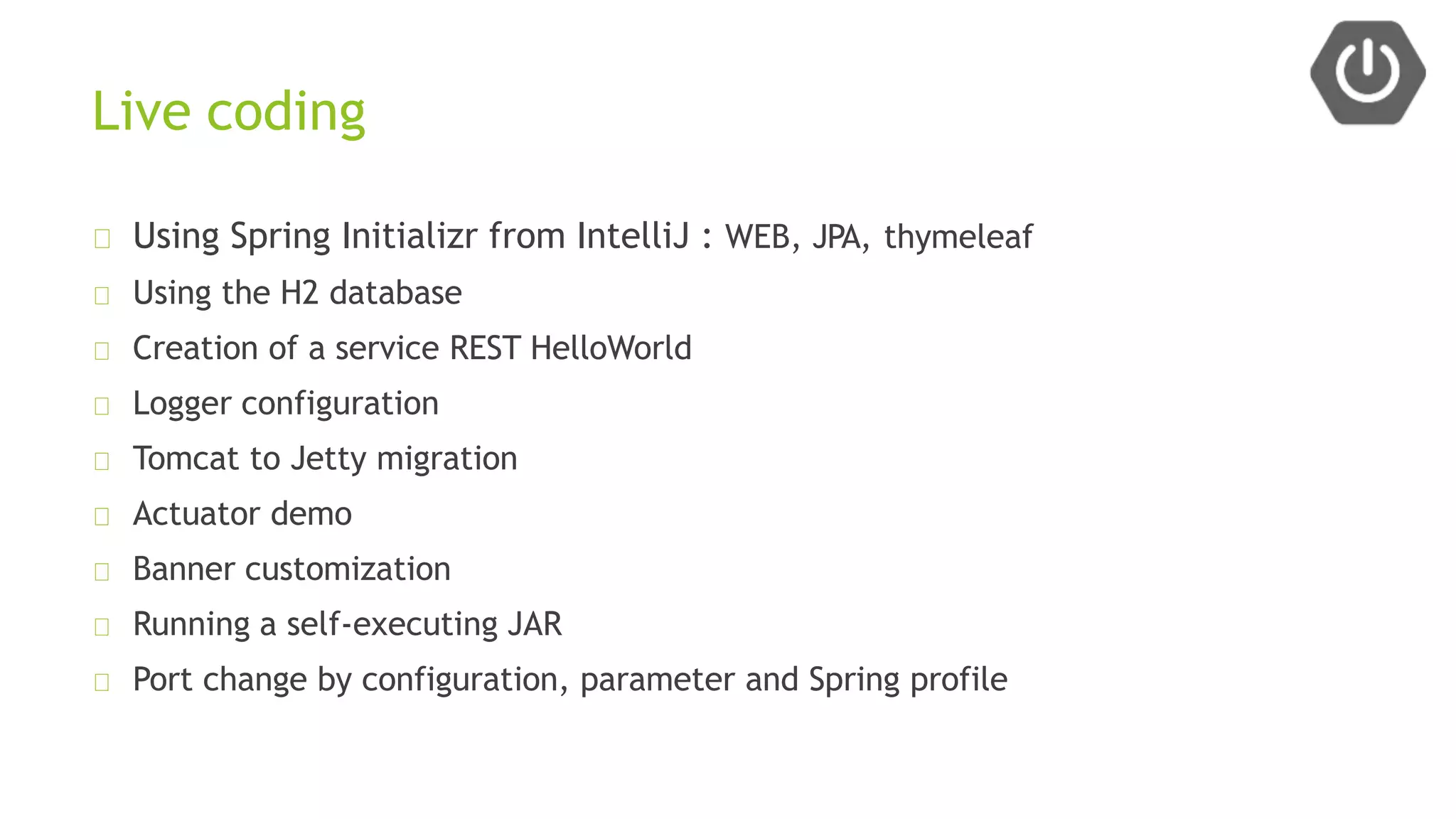 Live coding
Using Spring Initializr from IntelliJ : WEB, JPA, thymeleaf
Using the H2 database
Creation of a service REST HelloWorld
Logger configuration
Tomcat to Jetty migration
Actuator demo
Banner customization
Running a self-executing JAR
Port change by configuration, parameter and Spring profile
 