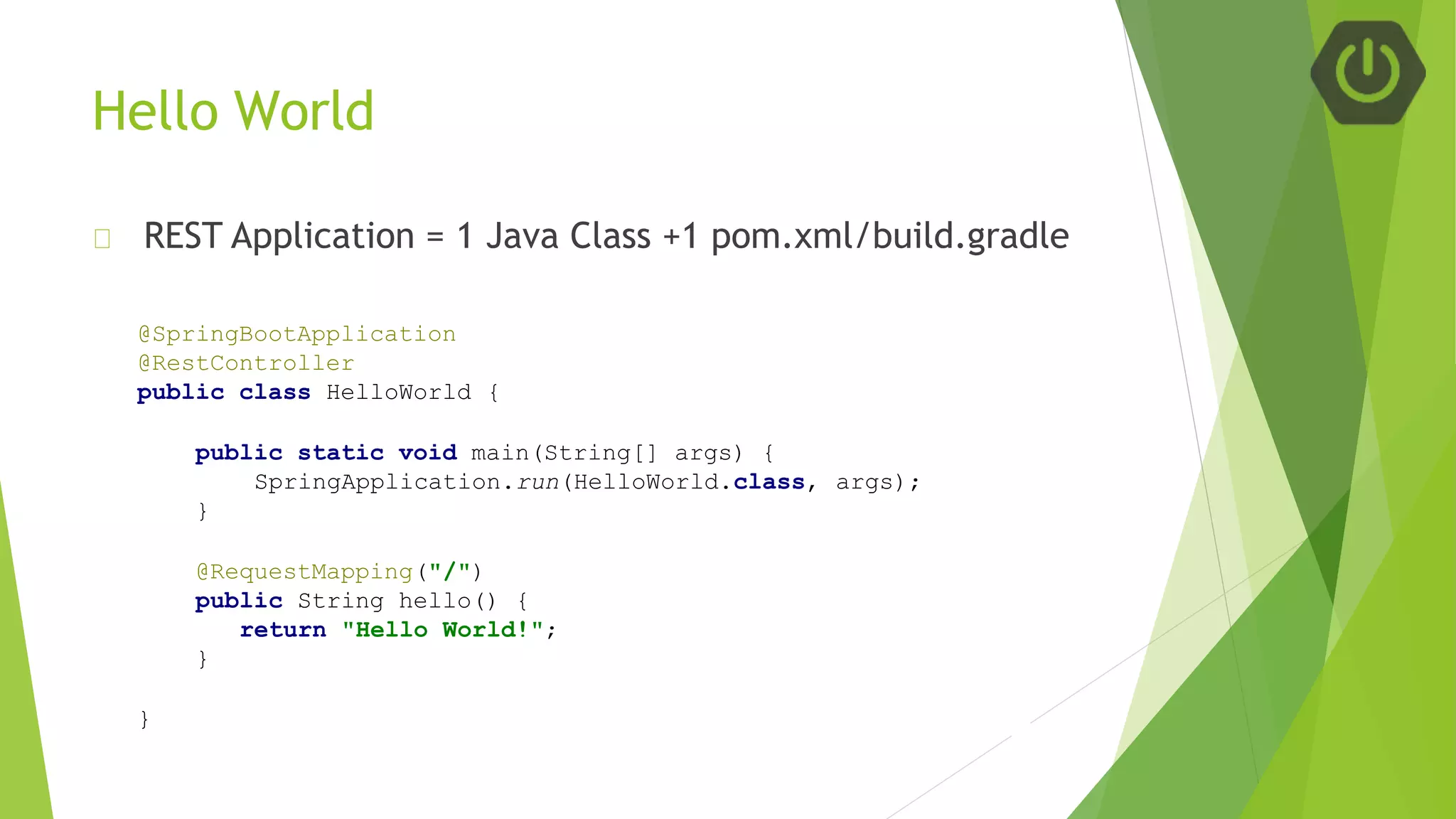 Hello World
REST Application = 1 Java Class +1 pom.xml/build.gradle
@SpringBootApplication
@RestController
public class HelloWorld {
public static void main(String[] args) {
SpringApplication.run(HelloWorld.class, args);
}
@RequestMapping("/")
public String hello() {
return "Hello World!";
}
}
 