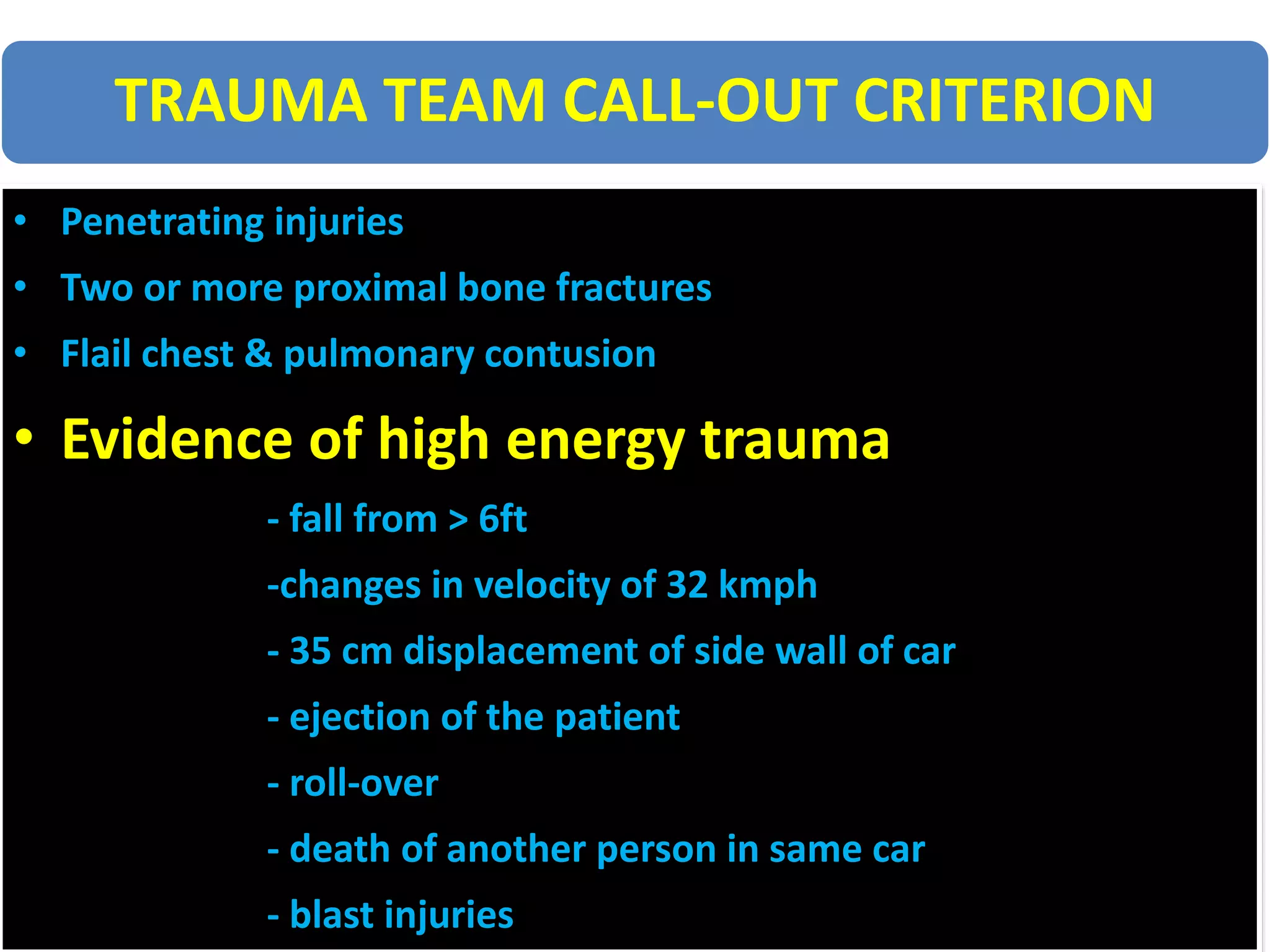 TRAUMA TEAM CALL-OUT CRITERION
• Penetrating injuries
• Two or more proximal bone fractures
• Flail chest & pulmonary contusion
• Evidence of high energy trauma
- fall from > 6ft
-changes in velocity of 32 kmph
- 35 cm displacement of side wall of car
- ejection of the patient
- roll-over
- death of another person in same car
- blast injuries
 