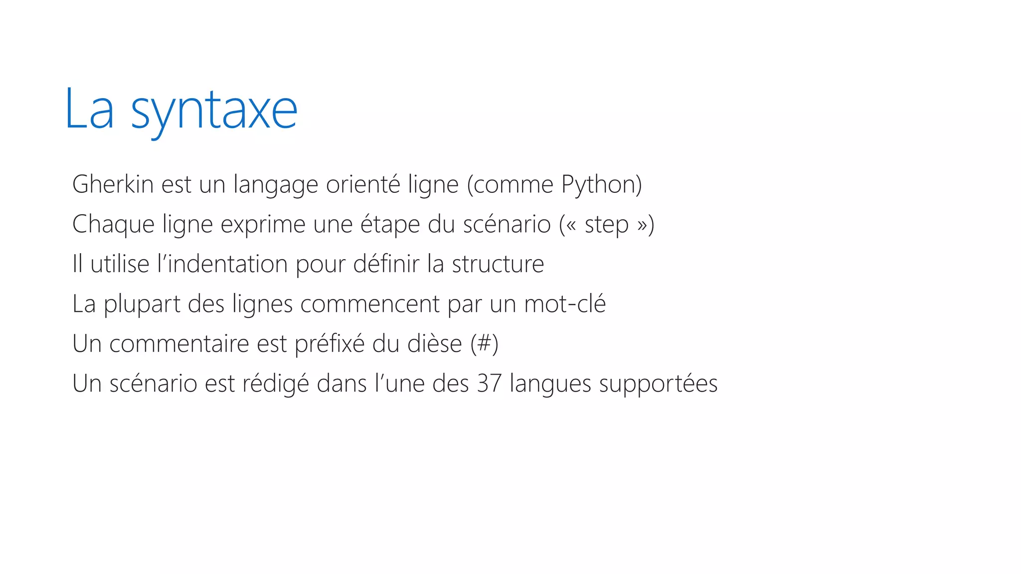 La syntaxe
Gherkin est un langage orienté ligne (comme Python)
Chaque ligne exprime une étape du scénario (« step »)
Il utilise l’indentation pour définir la structure
La plupart des lignes commencent par un mot-clé
Un commentaire est préfixé du dièse (#)
Un scénario est rédigé dans l’une des 37 langues supportées
 