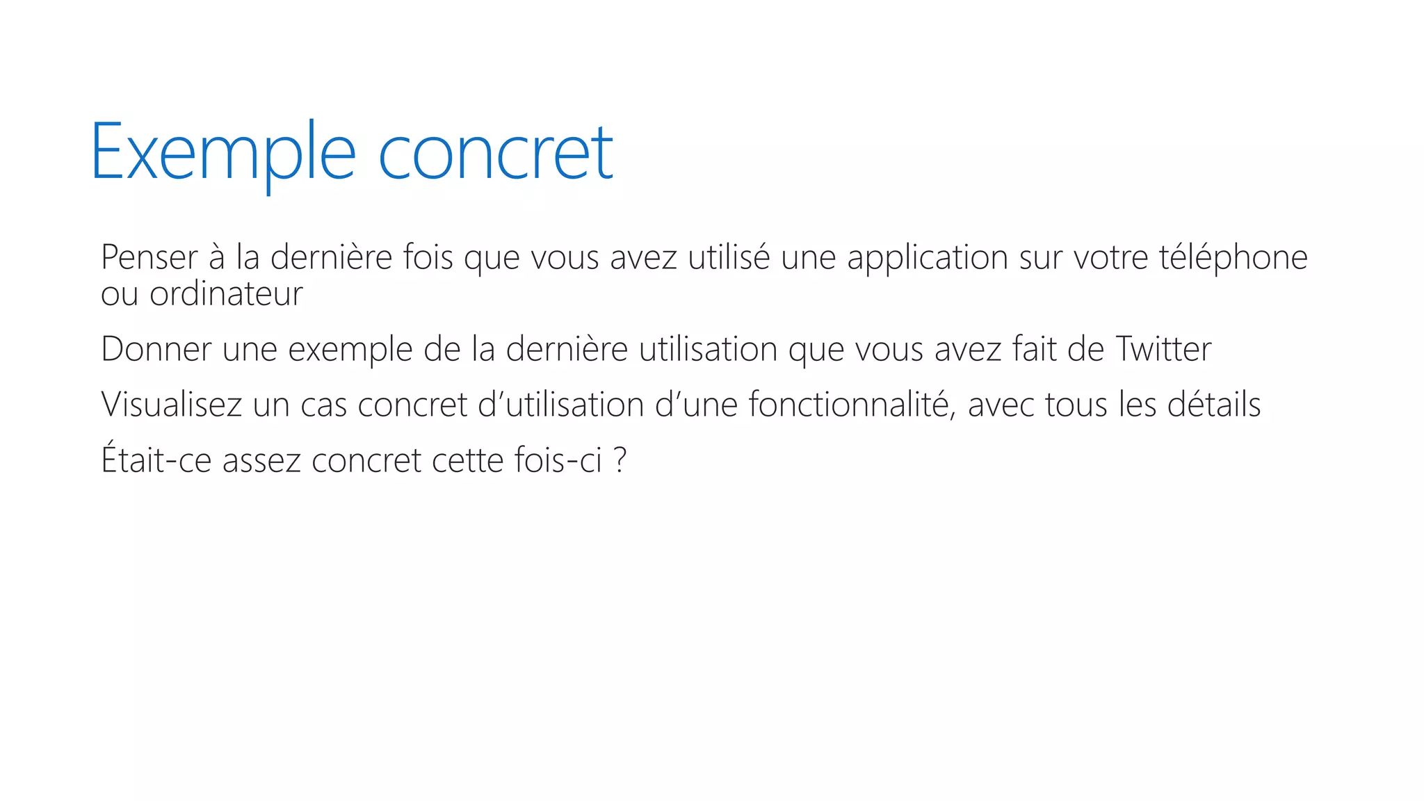Exemple concret
Penser à la dernière fois que vous avez utilisé une application sur votre téléphone
ou ordinateur
Donner une exemple de la dernière utilisation que vous avez fait de Twitter
Visualisez un cas concret d’utilisation d’une fonctionnalité, avec tous les détails
Était-ce assez concret cette fois-ci ?
 