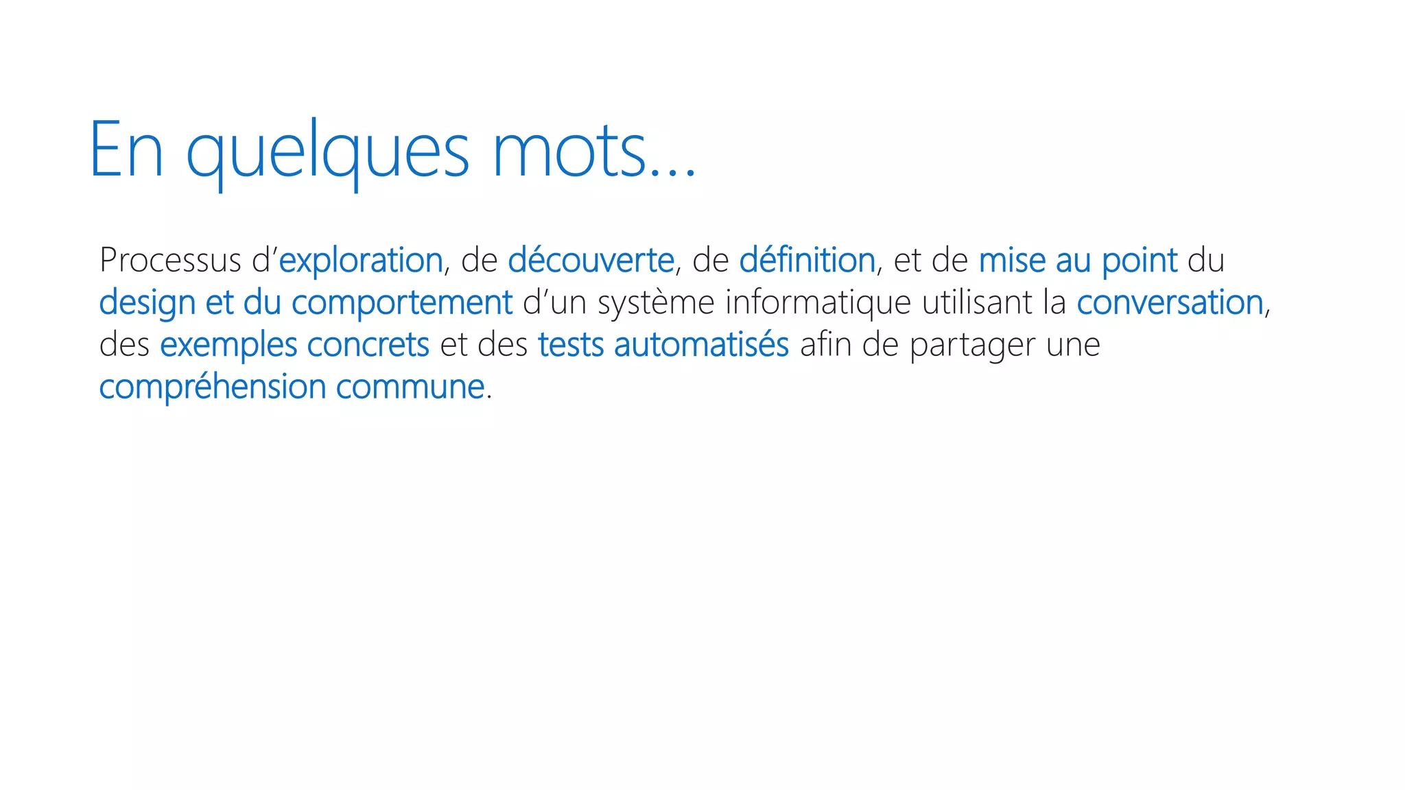 En quelques mots…
Processus d’exploration, de découverte, de définition, et de mise au point du
design et du comportement d’un système informatique utilisant la conversation,
des exemples concrets et des tests automatisés afin de partager une
compréhension commune.
 