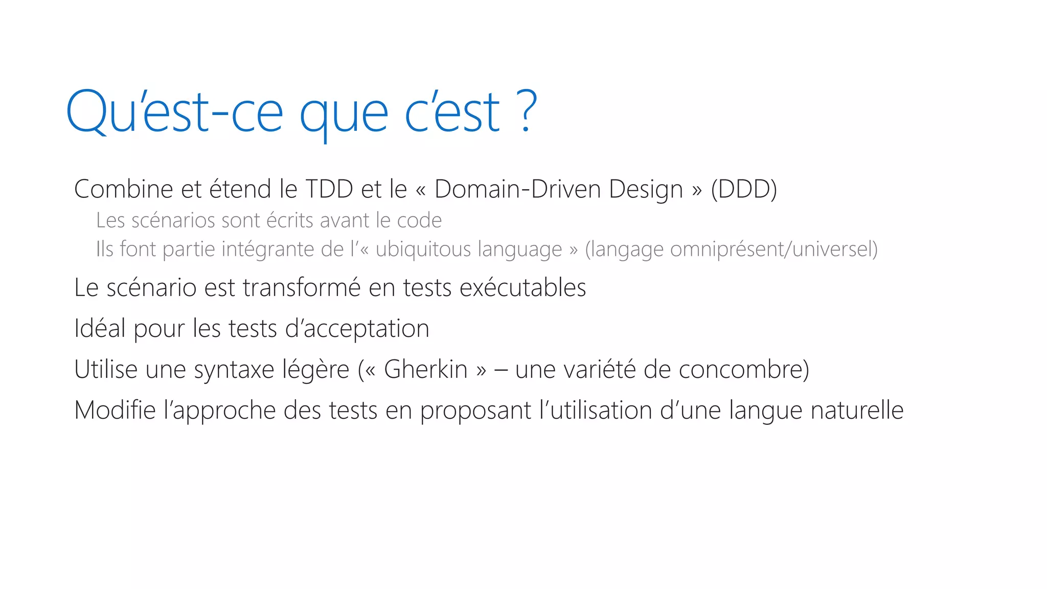 Qu’est-ce que c’est ?
Combine et étend le TDD et le « Domain-Driven Design » (DDD)
Les scénarios sont écrits avant le code
Ils font partie intégrante de l’« ubiquitous language » (langage omniprésent/universel)
Le scénario est transformé en tests exécutables
Idéal pour les tests d’acceptation
Utilise une syntaxe légère (« Gherkin » – une variété de concombre)
Modifie l’approche des tests en proposant l’utilisation d’une langue naturelle
 