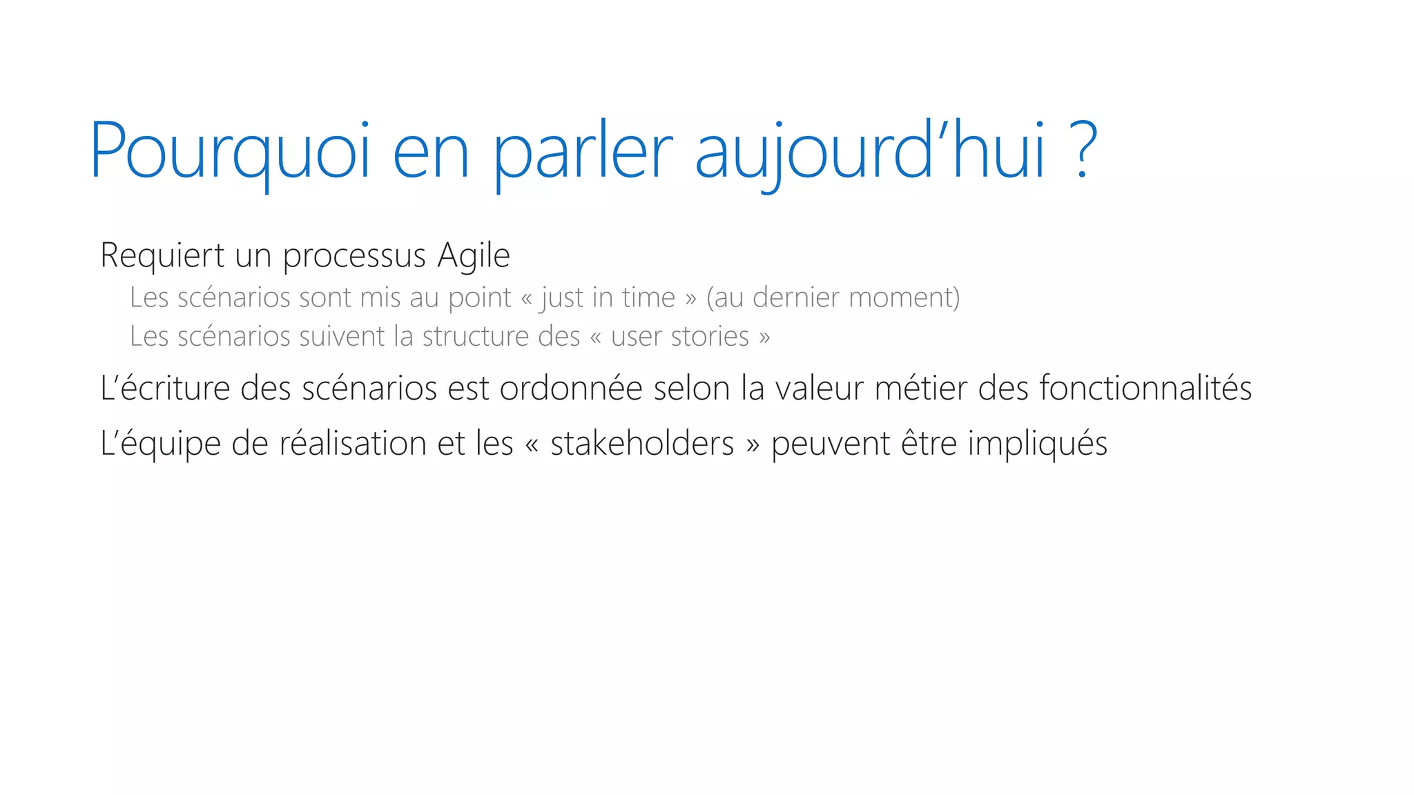 Pourquoi en parler aujourd’hui ?
Requiert un processus Agile
Les scénarios sont mis au point « just in time » (au dernier moment)
Les scénarios suivent la structure des « user stories »
L’écriture des scénarios est ordonnée selon la valeur métier des fonctionnalités
L’équipe de réalisation et les « stakeholders » peuvent être impliqués
 