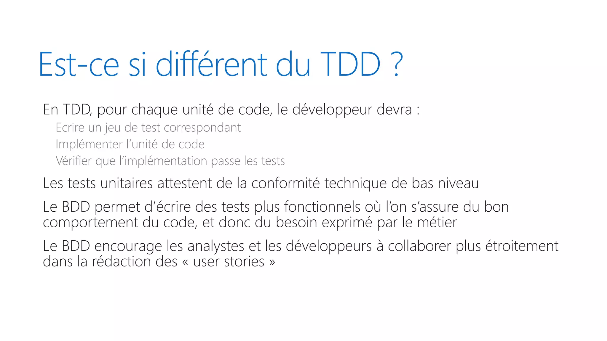 Est-ce si différent du TDD ?
En TDD, pour chaque unité de code, le développeur devra :
Ecrire un jeu de test correspondant
Implémenter l’unité de code
Vérifier que l’implémentation passe les tests
Les tests unitaires attestent de la conformité technique de bas niveau
Le BDD permet d’écrire des tests plus fonctionnels où l’on s’assure du bon
comportement du code, et donc du besoin exprimé par le métier
Le BDD encourage les analystes et les développeurs à collaborer plus étroitement
dans la rédaction des « user stories »
 