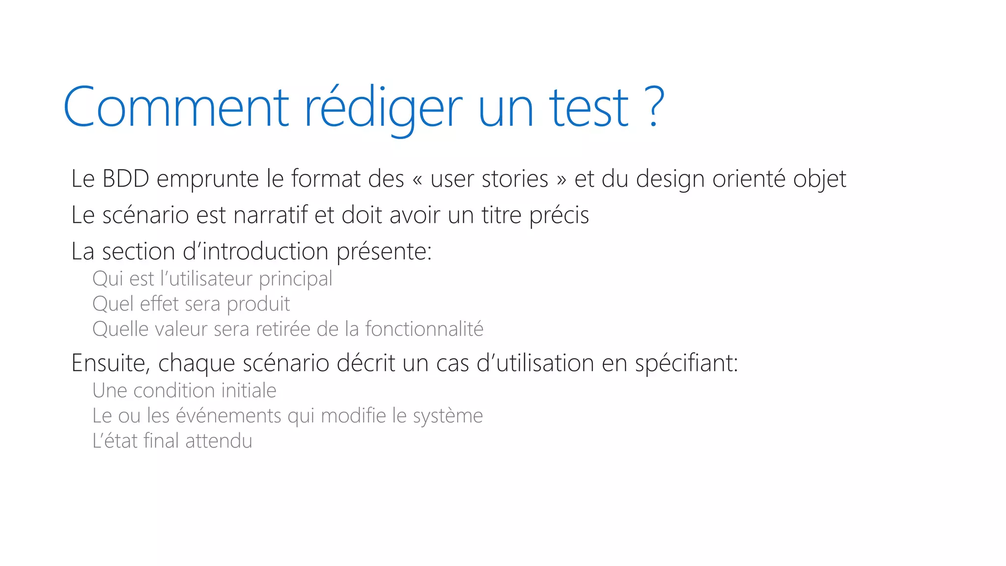 Comment rédiger un test ?
Le BDD emprunte le format des « user stories » et du design orienté objet
Le scénario est narratif et doit avoir un titre précis
La section d’introduction présente:
Qui est l’utilisateur principal
Quel effet sera produit
Quelle valeur sera retirée de la fonctionnalité
Ensuite, chaque scénario décrit un cas d’utilisation en spécifiant:
Une condition initiale
Le ou les événements qui modifie le système
L’état final attendu
 