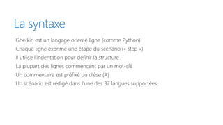 La syntaxe
Gherkin est un langage orienté ligne (comme Python)
Chaque ligne exprime une étape du scénario (« step »)
Il utilise l’indentation pour définir la structure
La plupart des lignes commencent par un mot-clé
Un commentaire est préfixé du dièse (#)
Un scénario est rédigé dans l’une des 37 langues supportées
 