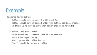 Exemple
Feature: Serve coffee
Coffee should not be served until paid for
Coffee should not be served until the button has been pressed
If there is no coffee left then money should be refunded
Scenario: Buy last coffee
Given there are 1 coffees left in the machine
And I have deposited 1$
When I press the coffee button
Then I should be served a coffee
 