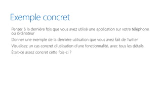 Exemple concret
Penser à la dernière fois que vous avez utilisé une application sur votre téléphone
ou ordinateur
Donner une exemple de la dernière utilisation que vous avez fait de Twitter
Visualisez un cas concret d’utilisation d’une fonctionnalité, avec tous les détails
Était-ce assez concret cette fois-ci ?
 