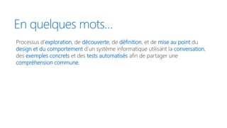 En quelques mots…
Processus d’exploration, de découverte, de définition, et de mise au point du
design et du comportement d’un système informatique utilisant la conversation,
des exemples concrets et des tests automatisés afin de partager une
compréhension commune.
 