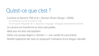 Qu’est-ce que c’est ?
Combine et étend le TDD et le « Domain-Driven Design » (DDD)
Les scénarios sont écrits avant le code
Ils font partie intégrante de l’« ubiquitous language » (langage omniprésent/universel)
Le scénario est transformé en tests exécutables
Idéal pour les tests d’acceptation
Utilise une syntaxe légère (« Gherkin » – une variété de concombre)
Modifie l’approche des tests en proposant l’utilisation d’une langue naturelle
 