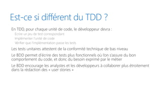 Est-ce si différent du TDD ?
En TDD, pour chaque unité de code, le développeur devra :
Ecrire un jeu de test correspondant
Implémenter l’unité de code
Vérifier que l’implémentation passe les tests
Les tests unitaires attestent de la conformité technique de bas niveau
Le BDD permet d’écrire des tests plus fonctionnels où l’on s’assure du bon
comportement du code, et donc du besoin exprimé par le métier
Le BDD encourage les analystes et les développeurs à collaborer plus étroitement
dans la rédaction des « user stories »
 