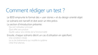 Comment rédiger un test ?
Le BDD emprunte le format des « user stories » et du design orienté objet
Le scénario est narratif et doit avoir un titre précis
La section d’introduction présente:
Qui est l’utilisateur principal
Quel effet sera produit
Quelle valeur sera retirée de la fonctionnalité
Ensuite, chaque scénario décrit un cas d’utilisation en spécifiant:
Une condition initiale
Le ou les événements qui modifie le système
L’état final attendu
 