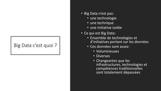 Big Data c’est quoi ?
• Big Data n’est pas:
• une technologie
• une technique
• une initiative isolée
• Ce qui est Big Data:
• Ensemble de technologies et
d’initiatives portant sur les données
• Ces données sont assez:
• Volumineuses
• Diverses
• Changeantes que les
infrastructures, technologies et
compétences traditionnelles
sont totalement dépassées
5/14/2017 3
 