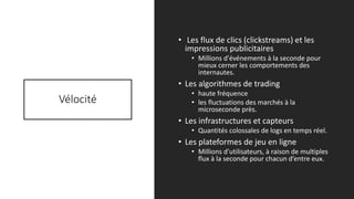 Vélocité
• Les flux de clics (clickstreams) et les
impressions publicitaires
• Millions d'événements à la seconde pour
mieux cerner les comportements des
internautes.
• Les algorithmes de trading
• haute fréquence
• les fluctuations des marchés à la
microseconde près.
• Les infrastructures et capteurs
• Quantités colossales de logs en temps réel.
• Les plateformes de jeu en ligne
• Millions d'utilisateurs, à raison de multiples
flux à la seconde pour chacun d’entre eux.
5/14/2017 6
 