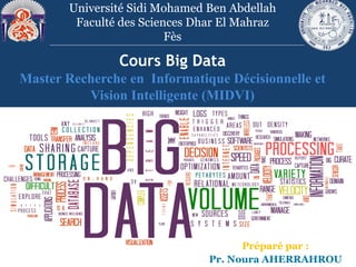 Cours Big Data
Master Recherche en Informatique Décisionnelle et
Vision Intelligente (MIDVI)
Université Sidi Mohamed Ben Abdellah
Faculté des Sciences Dhar El Mahraz
Fès
Préparé par :
Pr. Noura AHERRAHROU
 