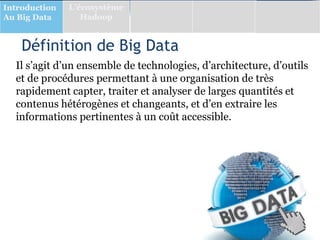 Définition de Big Data
Il s’agit d’un ensemble de technologies, d’architecture, d’outils
et de procédures permettant à une organisation de très
rapidement capter, traiter et analyser de larges quantités et
contenus hétérogènes et changeants, et d’en extraire les
informations pertinentes à un coût accessible.
Introduction
Au Big Data
L’écosystème
Hadoop
 