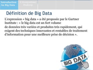 Définition de Big Data
L’expression « big data » a été proposée par le Gartner
Institute : « le big data est un fort volume
de données très variées et produites très rapidement, qui
exigent des techniques innovantes et rentables de traitement
d’information pour une meilleure prise de décision ».
Introduction
Au Big Data
L’écosystème
Hadoop
 