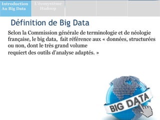 Définition de Big Data
Selon la Commission générale de terminologie et de néologie
française, le big data, fait référence aux « données, structurées
ou non, dont le très grand volume
requiert des outils d’analyse adaptés. »
Introduction
Au Big Data
L’écosystème
Hadoop
 