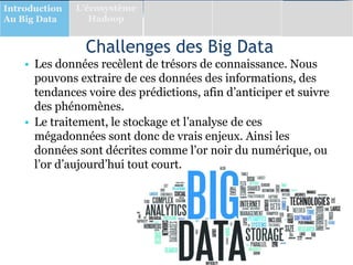 Challenges des Big Data
• Les données recèlent de trésors de connaissance. Nous
pouvons extraire de ces données des informations, des
tendances voire des prédictions, afin d’anticiper et suivre
des phénomènes.
• Le traitement, le stockage et l’analyse de ces
mégadonnées sont donc de vrais enjeux. Ainsi les
données sont décrites comme l’or noir du numérique, ou
l’or d’aujourd’hui tout court.
Introduction
Au Big Data
L’écosystème
Hadoop
 