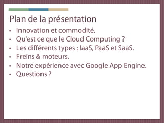 Plan de la présentation
•   Innovation et commodité.
•   Qu'est ce que le Cloud Computing ?
•   Les différents types : IaaS, PaaS et SaaS.
•   Freins & moteurs.
•   Notre expérience avec Google App Engine.
•   Questions ?
 