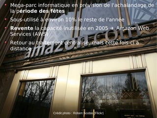 Mega-parc informatique en prévision de l'achalandage de
la période des fêtes
Sous-utilisé à environ 10% le reste de l'année
Revente la capacité inutilisée en 2005 → Amazon Web
Services (AWS)
Retour au traitement centralisé, mais cette fois-ci à
distance




                                                         10
                 Crédit photo : Robert Scoble (Flickr)
 