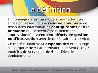 La définition
L'infonuagique est un modèle permettant un
accès par réseau à une réserve commune de
ressources informatiques configurables et à la
demande qui peuvent être rapidement
approvisionnées avec peu efforts de gestion
ou d'interaction avec le prestataire du service.
Ce modèle favorise la disponibilité et le nuage
se compose de 5 caractéristiques essentielles, 3
modèles de service et de 4 modèles de
déploiement.


                                                                                        12
  Source : National Institute of Standards and Technology, Computer Security Division
 