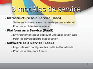 3 modèles de service
• Infrastructure as a Service (IaaS)
    – Serveurs virtuels, sans risque de panne matériel
    – Pour les architectes réseaux
• Platform as a Service (PaaS)
    – Environnement pour déployer une application web
    – Pour les développeurs d'application
• Software as a Service (SaaS)
    – Logiciels web configurables prêts à être utilisés
    – Pour les utilisateurs finaux



                                                          19
 
