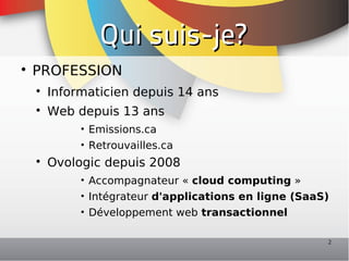 Qui suis-je?

    PROFESSION
    
        Informaticien depuis 14 ans
    
        Web depuis 13 ans
             • Emissions.ca
             • Retrouvailles.ca
    
        Ovologic depuis 2008
             • Accompagnateur « cloud computing »
             • Intégrateur d'applications en ligne (SaaS)
             • Développement web transactionnel

                                                        2
 
