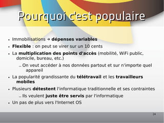 Pourquoi c'est populaire
• Immobilisations → dépenses variables
• Flexible : on peut se virer sur un 10 cents
• La multiplication des points d'accès (mobilité, WiFi public,
    domicile, bureau, etc.)
     – On veut accéder à nos données partout et sur n'importe quel
        appareil
• La popularité grandissante du télétravail et les travailleurs
    mobiles
• Plusieurs détestent l'informatique traditionnelle et ses contraintes
     – Ils veulent juste être servis par l'informatique
• Un pas de plus vers l'Internet OS

                                                                     24
 
