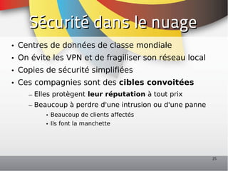 Sécurité dans le nuage
• Centres de données de classe mondiale
• On évite les VPN et de fragiliser son réseau local
• Copies de sécurité simplifiées
• Ces compagnies sont des cibles convoitées
    – Elles protègent leur réputation à tout prix
    – Beaucoup à perdre d'une intrusion ou d'une panne
         • Beaucoup de clients affectés
         • Ils font la manchette




                                                         25
 