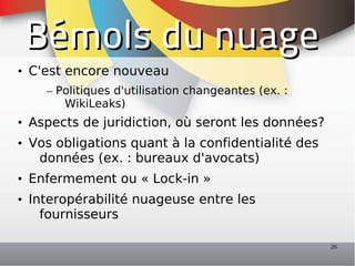 Bémols du nuage
• C'est encore nouveau
    – Politiques d'utilisation changeantes (ex. :
       WikiLeaks)
• Aspects de juridiction, où seront les données?
• Vos obligations quant à la confidentialité des
   données (ex. : bureaux d'avocats)
• Enfermement ou « Lock-in »
• Interopérabilité nuageuse entre les
    fournisseurs

                                                    26
 