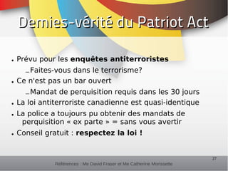 Demies-vérité du Patriot Act

• Prévu pour les enquêtes antiterroristes
    – Faites-vous dans le terrorisme?
• Ce n'est pas un bar ouvert
    – Mandat de perquisition requis dans les 30 jours
• La loi antiterroriste canadienne est quasi-identique
• La police a toujours pu obtenir des mandats de
   perquisition « ex parte » = sans vous avertir
• Conseil gratuit : respectez la loi !


                                                                      27
            Références : Me David Fraser et Me Catherine Morissette
 