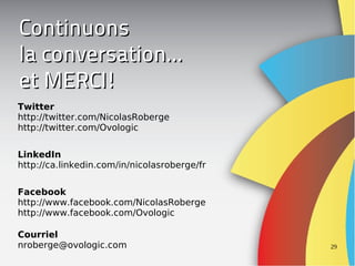 Continuons
la conversation...
et MERCI!
Twitter
http://twitter.com/NicolasRoberge
http://twitter.com/Ovologic


LinkedIn
http://ca.linkedin.com/in/nicolasroberge/fr


Facebook
http://www.facebook.com/NicolasRoberge
http://www.facebook.com/Ovologic

Courriel
nroberge@ovologic.com                         29
 