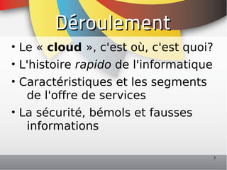 Déroulement
• Le « cloud », c'est où, c'est quoi?
• L'histoire rapido de l'informatique
• Caractéristiques et les segments
   de l'offre de services
• La sécurité, bémols et fausses
   informations

                                        3
 