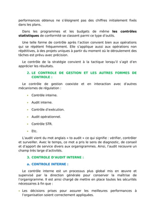 performances obtenus ne s’éloignent pas des chiffres initialement fixés
dans les plans.
Dans les programmes et les budgets de même les contrôles
statistiques de conformité se classent parmi ce type d’outils.
Une telle forme de contrôle après l’action convient bien aux opérations
qui se répètent fréquemment. Elle s’applique aussi aux opérations non
répétitives, à des projets uniques à partir du moment où le déroulement des
tâches est prévu avec précision.
Le contrôle de la stratégie convient à la tactique lorsqu’il s’agit d’en
apprécier les résultats.
2. LE CONTROLE DE GESTION ET LES AUTRES FORMES DE
CONTROLE :
Le contrôle de gestion coexiste et en interaction avec d’autres
mécanismes de régulation :
• Contrôle interne.
• Audit interne.
• Contrôle d’exécution.
• Audit opérationnel.
• Contrôle STR.
• Etc.
L’audit vient du mot anglais « to audit » ce qui signifie : vérifier, contrôler
et surveiller. Avec le temps, ce mot a pris le sens de diagnostic, de conseil
et d’apport de service divers aux organigrammes. Ainsi, l’audit recouvre un
champ très large d’activités.
3. CONTROLE D’AUDIT INTERNE :
a. CONTROLE INTERNE :
Le contrôle interne est un processus plus global mis en œuvre et
supervisé par la direction générale pour conserver la maîtrise de
l’organigramme. Il est ainsi chargé de mettre en place toutes les sécurités
nécessaires à fin que :
• Les décisions prises pour assurer les meilleures performances à
l’organisation soient correctement appliquées.
 