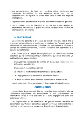 • Les comportements de tous ses membres soient conformes aux
procédures formalisées ou aux principes admis, aux lois et
réglementation en vigueur, et aillent bien dans le sens des objectifs
stratégiques.
• La protection du patrimoine et la qualité de l’information soient garanties.
• Les conditions pour la flexibilité et la réaction soient réunies en
permanence pour assurer la qualité maximale aux prestations fournies en
interne comme en externe.
b. AUDIT INTERNE :
L’audit interne contrôle le processus de contrôle interne, c’est-à-dire le
processus qui conditionne la qualité des prestations de l’organigramme. Il
s’interroge sur son efficience et sa fiabilité, sur son aptitude à détecter et
corriger les dysfonctionnements, à couvrir la totalité des opérations et à
assurer leur cohérence.
Il est réalisé pour le compte des dirigeants par un service audit interne
spécifique qui ne communiquent leurs informations qu’à leurs dirigeants. Un
auditeur interne a pour mission :
• D’analyser les procédures de contrôle en place, leur application, leur
adéquation aux objectifs.
• D’observer et écouter le personnel.
• De relever les incohérences et les faiblesses de la pratique.
• De s’appuyer sur un questionnaire de contrôle interne.
• De tester le mode d’application des procédures et leur efficacité.
L’audit interne des états comptables et financiers est le plus fréquent.
CONCLUSION
Le contrôleur de gestion doit être un conseiller ou un animateur afin de
transmettre rapidement aux responsables et aux opérationnels les
informations utiles à leurs décisions et à leurs engagements dans des
actions correctives.
Les responsables et les contrôleurs de gestion doivent travailler en
concertation pour faire du contrôle de gestion comme un instrument utile et
motivant et non pas comme un système de contrôle et de pénalisation.
 