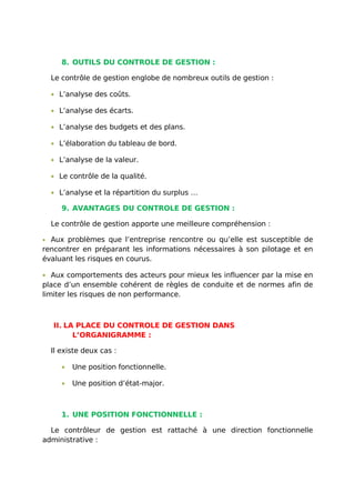 8. OUTILS DU CONTROLE DE GESTION :
Le contrôle de gestion englobe de nombreux outils de gestion :
• L’analyse des coûts.
• L’analyse des écarts.
• L’analyse des budgets et des plans.
• L’élaboration du tableau de bord.
• L’analyse de la valeur.
• Le contrôle de la qualité.
• L’analyse et la répartition du surplus …
9. AVANTAGES DU CONTROLE DE GESTION :
Le contrôle de gestion apporte une meilleure compréhension :
• Aux problèmes que l’entreprise rencontre ou qu’elle est susceptible de
rencontrer en préparant les informations nécessaires à son pilotage et en
évaluant les risques en courus.
• Aux comportements des acteurs pour mieux les influencer par la mise en
place d’un ensemble cohérent de règles de conduite et de normes afin de
limiter les risques de non performance.
II. LA PLACE DU CONTROLE DE GESTION DANS
L’ORGANIGRAMME :
Il existe deux cas :
• Une position fonctionnelle.
• Une position d’état-major.
1. UNE POSITION FONCTIONNELLE :
Le contrôleur de gestion est rattaché à une direction fonctionnelle
administrative :
 