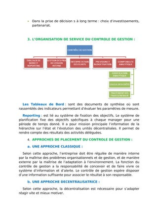 • Dans la prise de décision s à long terme : choix d’investissements,
partenariat.
3. L’ORGANISATION DE SERVICE DU CONTROLE DE GESTION :
Les Tableaux de Bord : sont des documents de synthèse où sont
rassemblés des indicateurs permettant d’évaluer les paramètres de mesure.
Reporting : est lié au système de fixation des objectifs. Le système de
planification fixe des objectifs spécifiques à chaque manager pour une
période de temps donné. Il a pour mission principale l’information de la
hiérarchie sur l’état et l’évolution des unités décentralisées. Il permet de
rendre compte des résultats des activités déléguées.
4. APPROCHES DE PLACEMENT DU CONTROLE DE GESTION :
a. UNE APPROCHE CLASSIQUE :
Selon cette approche, l’entreprise doit être régulée de manière interne
par la maîtrise des problèmes organisationnels et de gestion, et de manière
externe par la maîtrise de l’adaptation à l’environnement. La fonction du
contrôle de gestion a la responsabilité de concevoir et de faire vivre ce
système d’information et d’alerte. Le contrôle de gestion espère disposer
d’une information suffisante pour associer le résultat à son responsable.
b. UNE APPROCHE DECENTRALISATRICE :
Selon cette approche, la décentralisation est nécessaire pour s’adapter
réagir vite et mieux motiver.
 