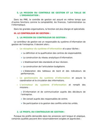 5. LA MISSION DU CONTROLE DE GESTION ET LA TAILLE DE
L’ORGANISATION :
Dans les PME, le contrôle de gestion est assuré en même temps que
d’autres fonctions comme la comptabilité, les finances, l’administration ou
l’informatique.
Dans les grandes organisations, la fonction est plus élargie et spécialisée.
III. LE CONTROLEUR DE GESTION :
1. LA MISSION DU CONTROLEUR DE GESTION :
Le contrôleur de gestion est un responsable du système d’information de
gestion de l’entreprise. Il devient alors :
• Le récepteur du système d’information et a pour tâches :
 La définition et la qualification des centres de responsabilité.
 La construction du réseau analytique d’information.
 L’établissement des standards et leur révision.
 La construction de l’articulation budgétaire.
 L’élaboration des tableaux de bord et des indicateurs de
performances.
• Le gestionnaire du système d’information et assure la
coordination et la circulation des informations.
• L’animateur du système d’information et remplit des
missions :
 D’information et de communication auprès des décideurs de
l’entreprise.
 De conseil auprès des responsables de centre.
 De participation à la gestion des conflits entre les unités.
2. LE PROFIL DU CONTROLEUR DE GESTION :
Puisque les profils demandés dans les annonces sont longue et utopique,
certaines qualités peuvent être raisonnablement exigées et appréciées :
 