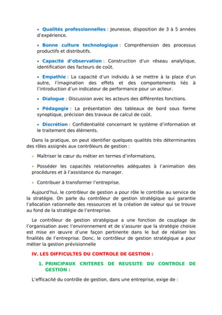 • Qualités professionnelles : Jeunesse, disposition de 3 à 5 années
d’expérience.
• Bonne culture technologique : Compréhension des processus
productifs et distributifs.
• Capacité d’observation : Construction d’un réseau analytique,
identification des facteurs de coût.
• Empathie : La capacité d’un individu à se mettre à la place d’un
autre, l’imagination des effets et des comportements liés à
l’introduction d’un indicateur de performance pour un acteur.
• Dialogue : Discussion avec les acteurs des différentes fonctions.
• Pédagogie : La présentation des tableaux de bord sous forme
synoptique, précision des travaux de calcul de coût.
• Discrétion : Confidentialité concernant le système d’information et
le traitement des éléments.
Dans la pratique, on peut identifier quelques qualités très déterminantes
des rôles assignés aux contrôleurs de gestion :
• Maîtriser le cœur du métier en termes d’informations.
• Posséder les capacités relationnelles adéquates à l’animation des
procédures et à l’assistance du manager.
• Contribuer à transformer l’entreprise.
Aujourd’hui, le contrôleur de gestion a pour rôle le contrôle au service de
la stratégie. On parle du contrôleur de gestion stratégique qui garantie
l’allocation rationnelle des ressources et la création de valeur qui se trouve
au fond de la stratégie de l’entreprise.
Le contrôleur de gestion stratégique a une fonction de couplage de
l’organisation avec l’environnement et de s’assurer que la stratégie choisie
est mise en œuvre d’une façon pertinente dans le but de réaliser les
finalités de l’entreprise. Donc, le contrôleur de gestion stratégique a pour
métier la gestion prévisionnelle
IV. LES DIFFICULTES DU CONTROLE DE GESTION :
1. PRINCIPAUX CRITERES DE REUSSITE DU CONTROLE DE
GESTION :
L’efficacité du contrôle de gestion, dans une entreprise, exige de :
 
