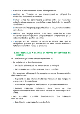 • Connaître le fonctionnement interne de l’organisation.
• Anticiper sur l’évolution de son environnement en intégrant les
dimensions spatiales et temporelles.
• Evaluer toutes les combinaisons possibles entre ses ressources
actuelles et ses ressources potentielles en vue d’atteindre les objectifs
stratégiques.
• Formaliser certaines pratiques pour favoriser le suivi, l’évaluation et les
corrections.
• Disposer d’un langage concret, d’un cadre contractuel et d’une
discipline d’exécution pour que chaque utilisateur comprenne ce qui lui
est demandé et ce que font les autres.
• S’Appuyer sur les hommes de terrain et œuvrer pour que le
changement quotidien qu’il impulse évite les freins culturels et favorise
le fonctionnement en réseau et en équipe.
2. LES OBSTACLES A LA MISE EN ŒUVRE DU CONTROLE DE
GESTION :
Le contrôleur de gestion se heurte fréquemment à :
• La tentation de la direction générale :
o De vouloir piloter toutes les dimensions de la stratégie.
o De demander au contrôle de gestion de tout contrôler.
• Des structures arbitraires de l’organisation en centre de responsabilité
dont les échanges :
o Reposent sur des relations bilatérales introduisant des marges de
manœuvre et des gaspillages.
o Rendent mal compte des transversalités et ignorent l’effet réseau.
o Rendent impossible l’affectation d’une marge ou d’un
dysfonctionnement sur une opération à laquelle ont participé plusieurs
entité.
• Des conditions d’exercice insatisfaisantes, des impératifs
contradictoires :
o Les objectifs ne sont pas clairement définis.
 