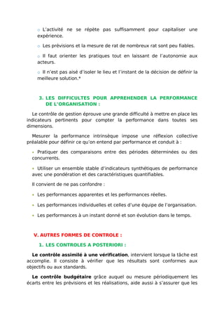 o L’activité ne se répète pas suffisamment pour capitaliser une
expérience.
o Les prévisions et la mesure de rat de nombreux rat sont peu fiables.
o Il faut orienter les pratiques tout en laissant de l’autonomie aux
acteurs.
o Il n’est pas aisé d’isoler le lieu et l’instant de la décision de définir la
meilleure solution.*
3. LES DIFFICULTES POUR APPREHENDER LA PERFORMANCE
DE L’ORGANISATION :
Le contrôle de gestion éprouve une grande difficulté à mettre en place les
indicateurs pertinents pour compter la performance dans toutes ses
dimensions.
Mesurer la performance intrinsèque impose une réflexion collective
préalable pour définir ce qu’on entend par performance et conduit à :
• Pratiquer des comparaisons entre des périodes déterminées ou des
concurrents.
• Utiliser un ensemble stable d’indicateurs synthétiques de performance
avec une pondération et des caractéristiques quantifiables.
Il convient de ne pas confondre :
• Les performances apparentes et les performances réelles.
• Les performances individuelles et celles d’une équipe de l’organisation.
• Les performances à un instant donné et son évolution dans le temps.
V. AUTRES FORMES DE CONTROLE :
1. LES CONTROLES A POSTERIORI :
Le contrôle assimilé à une vérification, intervient lorsque la tâche est
accomplie. Il consiste à vérifier que les résultats sont conformes aux
objectifs ou aux standards.
Le contrôle budgétaire grâce auquel ou mesure périodiquement les
écarts entre les prévisions et les réalisations, aide aussi à s’assurer que les
 