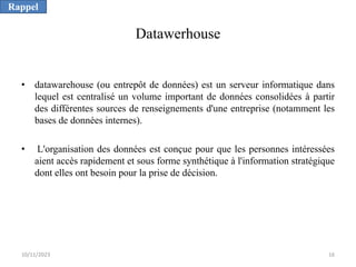 Datawerhouse
• datawarehouse (ou entrepôt de données) est un serveur informatique dans
lequel est centralisé un volume important de données consolidées à partir
des différentes sources de renseignements d'une entreprise (notamment les
bases de données internes).
• L'organisation des données est conçue pour que les personnes intéressées
aient accès rapidement et sous forme synthétique à l'information stratégique
dont elles ont besoin pour la prise de décision.
Rappel
10/11/2023 16
 
