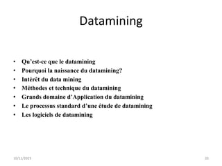 Datamining
• Qu’est-ce que le datamining
• Pourquoi la naissance du datamining?
• Intérêt du data mining
• Méthodes et technique du datamining
• Grands domaine d’Application du datamining
• Le processus standard d’une étude de datamining
• Les logiciels de datamining
10/11/2023 20
 