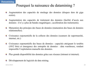 Pourquoi la naissance du datamining ?
Augmentation des capacités de stockage des données (disques durs de giga
octets).
Augmentation des capacités de traitement des données (facilité d’accès aux
données : il n’y a plus de bandes magnétiques ; accélération des traitements).
Maturation des principes des bases de données (maturation des bases de données
relationnelles).
Croissance exponentielle de la collecte des données (scanners de supermarché,
internet, etc.)
Croissance exponentielle des bases de données : capacités atteignant le terabits
(1012 bits) et émergence des entrepôts de données : data warehouse, rendant
impossible l’exploitation manuelle des données.
Plus grande disponibilité des données grâce aux réseaux (intranet et internet).
Développement de logiciels de data mining.
Datamining
10/11/2023 22
 
