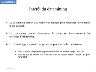 Intérêt du datamining
Le datamining permet d’exploiter ces données pour améliorer la rentabilité
d’une activité.
Le datamining permet d’augmenter le retour sur investissement des
systèmes d’information.
Le datamining est un outil qui permet de produire de la connaissance :
Ø dans le but de comprendre les phénomènes dans un premier temps : SAVOIR
Ø dans le but de prendre des décisions dans un second temps : PREVOIR pour
DECIDER.
Datamining
10/11/2023 23
 