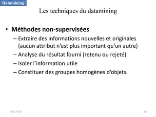 Les techniques du datamining
• Méthodes non-supervisées
– Extraire des informations nouvelles et originales
(aucun attribut n’est plus important qu’un autre)
– Analyse du résultat fourni (retenu ou rejeté)
– Isoler l’information utile
– Constituer des groupes homogènes d’objets.
Datamining
10/11/2023 26
 