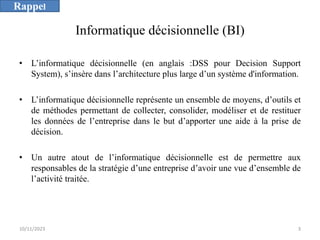 Informatique décisionnelle (BI)
• L’informatique décisionnelle (en anglais :DSS pour Decision Support
System), s’insère dans l’architecture plus large d’un système d'information.
• L’informatique décisionnelle représente un ensemble de moyens, d’outils et
de méthodes permettant de collecter, consolider, modéliser et de restituer
les données de l’entreprise dans le but d’apporter une aide à la prise de
décision.
• Un autre atout de l’informatique décisionnelle est de permettre aux
responsables de la stratégie d’une entreprise d’avoir une vue d’ensemble de
l’activité traitée.
10/11/2023 3
Rappel
 