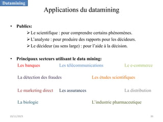 Applications du datamining
• Publics:
ØLe scientifique : pour comprendre certains phénomènes.
ØL’analyste : pour produire des rapports pour les décideurs.
ØLe décideur (au sens large) : pour l’aide à la décision.
• Principaux secteurs utilisant le data mining:
Les banques Les télécommunications Le e-commerce
La détection des fraudes Les études scientifiques
Le marketing direct Les assurances La distribution
La biologie L’industrie pharmaceutique
Datamining
10/11/2023 30
 